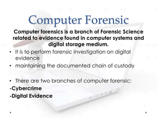 Computer Forensic
Computer forensics is a branch of Forensic Science
related to evidence found in computer systems and
digital storage medium.
• It is to perform forensic investigation on digital
evidence
• maintaining the documented chain of custody
• There are two branches of computer forensic:
-Cybercrime
-Digital Evidence
 