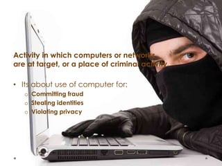 Activity in which computers or networks
are at target, or a place of criminal activity.
• Its about use of computer for:
o Committing fraud
o Stealing identities
o Violating privacy
 