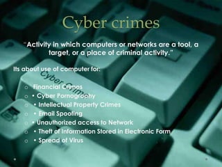Cyber crimes
“Activity in which computers or networks are a tool, a
target, or a place of criminal activity.”
Its about use of computer for:
o Financial Crimes
o • Cyber Pornography
o • Intellectual Property Crimes
o • Email Spoofing
o • Unauthorized access to Network
o • Theft of Information Stored in Electronic Form
o • Spread of Virus
 