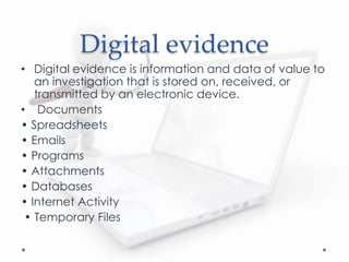 Digital evidence
• Digital evidence is information and data of value to
an investigation that is stored on, received, or
transmitted by an electronic device.
• Documents
• Spreadsheets
• Emails
• Programs
• Attachments
• Databases
• Internet Activity
• Temporary Files
 