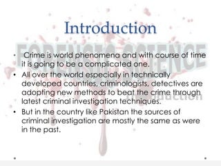 Introduction
• Crime is world phenomena and with course of time
it is going to be a complicated one.
• All over the world especially in technically
developed countries, criminologists, detectives are
adopting new methods to beat the crime through
latest criminal investigation techniques.
• But in the country like Pakistan the sources of
criminal investigation are mostly the same as were
in the past.
 