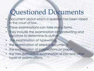 Questioned Documents
• Document about which a question has been raised
in the court of law.
• These examinations can take many forms.
• They include the examination of handwriting and
signature to determine its author
• the examination of typewriting
• the examination of altered documents
• the examination of indentations on paper
• the non destructive examination of inks and other
types of examinations.
 