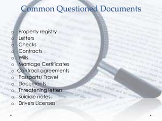 Common Questioned Documents
o Property registry
o Letters
o Checks
o Contracts
o Wills
o Marriage Certificates
o Contract agreements
o Passports/ Travel
o Documents
o Threatening letters
o Suicide notes
o Drivers Licenses
 