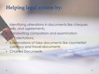 Helping legal system by:
• Identifying alterations in documents like cheques,
wills, and agreements.
• Handwriting comparison and examination
• of indentations.
• Examinations of fake documents like counterfeit
currency and travel documents
• Charred Documents
 