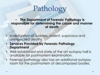 Pathology
• The Department of Forensic Pathology is
responsible for determining the cause and manner
of death
• Investigation of sudden, violent, suspicious and
unexpected deaths.
• Services Provided by Forensic Pathology
Department
• Well established and state of the art autopsy hall is
available for postmortem examination.
• Forensic pathology also has an additional autopsy
room for the postmortem of decomposed bodies.
 
