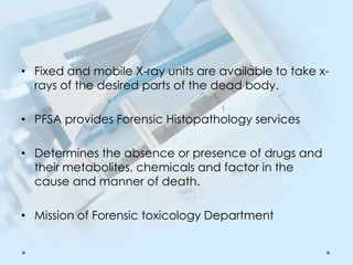 • Fixed and mobile X-ray units are available to take x-
rays of the desired parts of the dead body.
• PFSA provides Forensic Histopathology services
• Determines the absence or presence of drugs and
their metabolites, chemicals and factor in the
cause and manner of death.
• Mission of Forensic toxicology Department
 