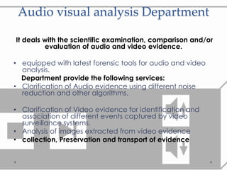 Audio visual analysis Department
It deals with the scientific examination, comparison and/or
evaluation of audio and video evidence.
• equipped with latest forensic tools for audio and video
analysis.
Department provide the following services:
• Clarification of Audio evidence using different noise
reduction and other algorithms.
• Clarification of Video evidence for identification and
association of different events captured by video
surveillance systems.
• Analysis of images extracted from video evidence
• collection, Preservation and transport of evidence
 