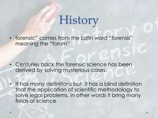 History
• forensic” comes from the Latin word “forensis”
meaning the “forum”
• Centuries back the forensic science has been
derived by solving mysterious cases.
• It has many definitions but it has a blind definition
that the application of scientific methodology to
solve legal problems, in other words it bring many
fields of science
 