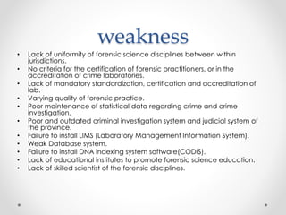 weakness
• Lack of uniformity of forensic science disciplines between within
jurisdictions.
• No criteria for the certification of forensic practitioners, or in the
accreditation of crime laboratories.
• Lack of mandatory standardization, certification and accreditation of
lab.
• Varying quality of forensic practice.
• Poor maintenance of statistical data regarding crime and crime
investigation.
• Poor and outdated criminal investigation system and judicial system of
the province.
• Failure to install LIMS (Laboratory Management Information System).
• Weak Database system.
• Failure to install DNA indexing system software(CODIS).
• Lack of educational institutes to promote forensic science education.
• Lack of skilled scientist of the forensic disciplines.
 
