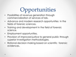 Opportunities
• Possibilities of revenue generation through
commercialization of services of lab.
• Advance and modern research opportunities in the
fields of forensic sciences.
• Training and development in the field of forensic
science.
• Employment opportunities.
• Provision of improved justice to general public through
superior investigation methodologies.
• Rational decision making based on scientific forensic
evidences.
 