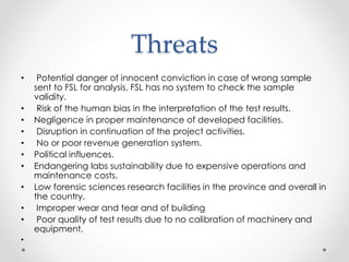 Threats
• Potential danger of innocent conviction in case of wrong sample
sent to FSL for analysis. FSL has no system to check the sample
validity.
• Risk of the human bias in the interpretation of the test results.
• Negligence in proper maintenance of developed facilities.
• Disruption in continuation of the project activities.
• No or poor revenue generation system.
• Political influences.
• Endangering labs sustainability due to expensive operations and
maintenance costs.
• Low forensic sciences research facilities in the province and overall in
the country.
• Improper wear and tear and of building
• Poor quality of test results due to no calibration of machinery and
equipment.
•
 