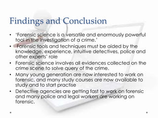 Findings and Conclusion
• ‘Forensic science is a versatile and enormously powerful
tool in the investigation of a crime.’
• Forensic tools and techniques must be aided by the
knowledge, experience, intuitive detectives, police and
other experts’ role
• Forensic science involves all evidences collected on the
crime scene to solve query of the crime.
• Many young generation are now interested to work on
forensic, and many study courses are now available to
study and to start practise
• Detective agencies are getting fast to work on forensic
and many police and legal workers are working on
forensic.
 