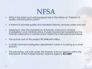 NFSA
• NFSA is the latest and well equipped lab in the history of Pakistan to
facility criminal justice system
• It intend to provide quality and standard forensic services under one roof
• Keeping in view the importance of forensic sciences in criminal
investigation and criminal justice, Punjab Government established the
forensic Laboratory in Lahore which meets the international standards.
• The actual cost of the project RS.2448.469 million.
• In Sindh criminal investigation department came in to being as a small
branch.
• The laboratory will work under the forensic science agency within the
framework of the Punjab Forensic Science Agency Act.2007
 
