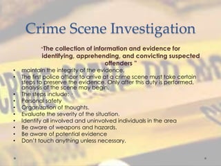 Crime Scene Investigation
“The collection of information and evidence for
identifying, apprehending, and convicting suspected
offenders ”
• maintain the integrity of the evidence.
• The first police officer to arrive at a crime scene must take certain
steps to preserve the evidence. Only after this duty is performed,
analysis of the scene may begin.
• The steps include: ·
• Personal safety
• Organization of thoughts.
• Evaluate the severity of the situation.
• Identify all involved and uninvolved individuals in the area
• Be aware of weapons and hazards.
• Be aware of potential evidence
• Don’t touch anything unless necessary.
 