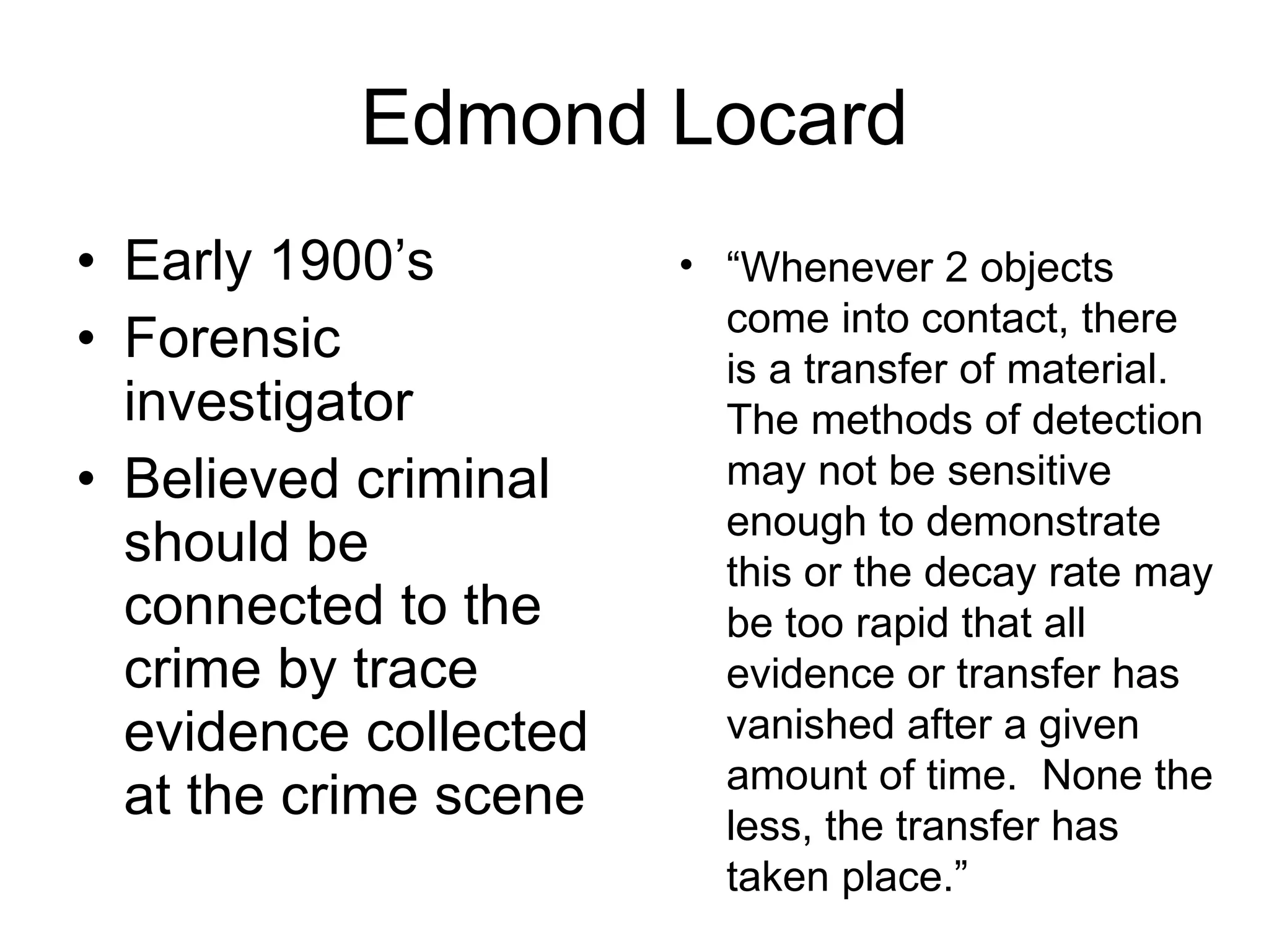 Edmond Locard Early 1900’s Forensic investigator Believed criminal should be connected to the crime by trace evidence collected at the crime scene “ Whenever 2 objects come into contact, there is a transfer of material.  The methods of detection may not be sensitive enough to demonstrate this or the decay rate may be too rapid that all evidence or transfer has vanished after a given amount of time.  None the less, the transfer has taken place.” 