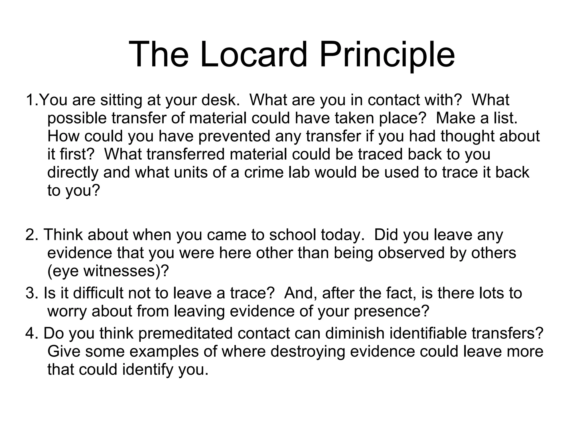 The Locard Principle 1.You are sitting at your desk.  What are you in contact with?  What possible transfer of material could have taken place?  Make a list.  How could you have prevented any transfer if you had thought about it first?  What transferred material could be traced back to you directly and what units of a crime lab would be used to trace it back to you? 2. Think about when you came to school today.  Did you leave any evidence that you were here other than being observed by others (eye witnesses)? 3. Is it difficult not to leave a trace?  And, after the fact, is there lots to worry about from leaving evidence of your presence? 4. Do you think premeditated contact can diminish identifiable transfers? Give some examples of where destroying evidence could leave more that could identify you. 