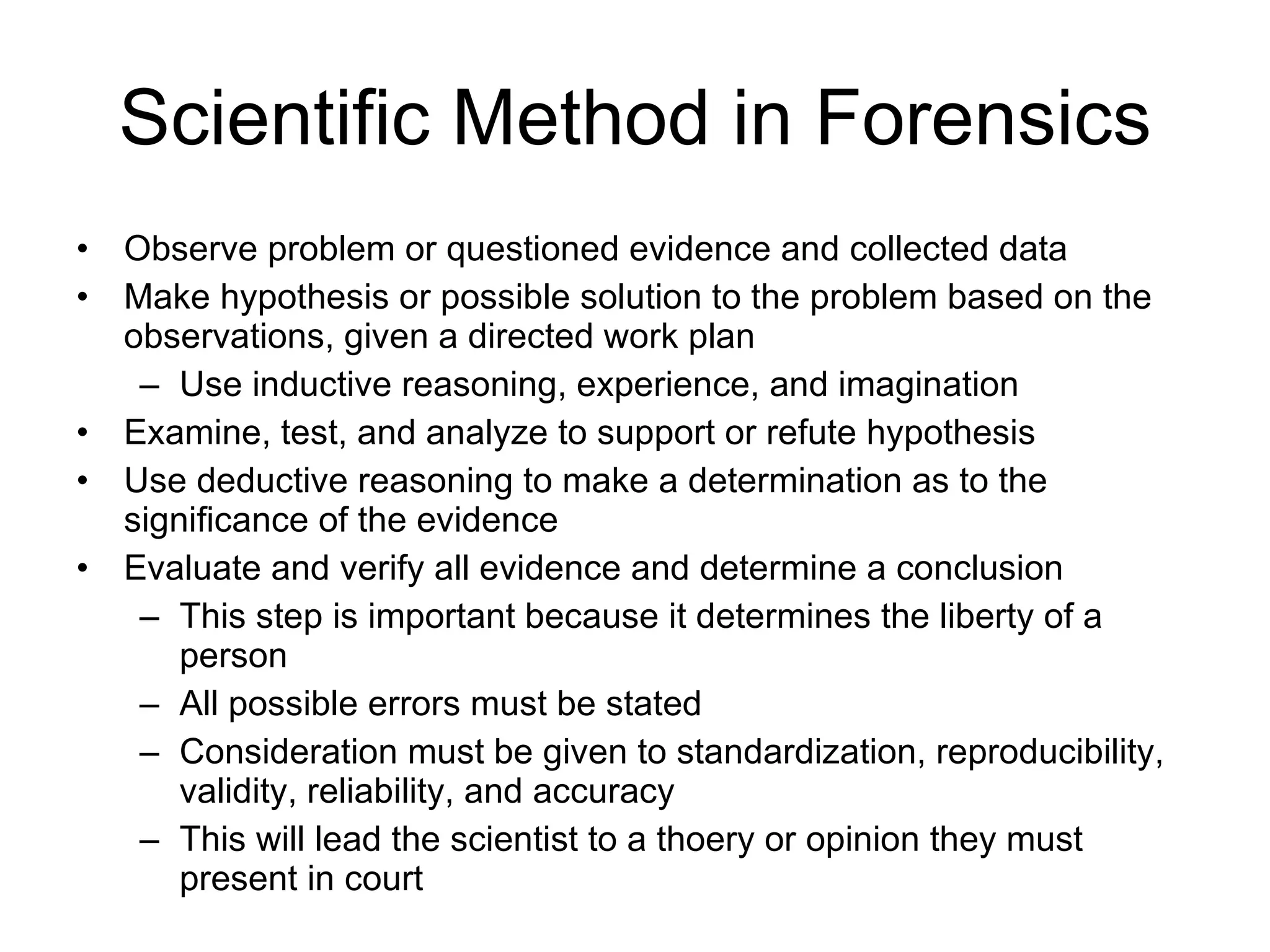 Scientific Method in Forensics Observe problem or questioned evidence and collected data Make hypothesis or possible solution to the problem based on the observations, given a directed work plan Use inductive reasoning, experience, and imagination Examine, test, and analyze to support or refute hypothesis Use deductive reasoning to make a determination as to the significance of the evidence Evaluate and verify all evidence and determine a conclusion This step is important because it determines the liberty of a person All possible errors must be stated Consideration must be given to standardization, reproducibility, validity, reliability, and accuracy This will lead the scientist to a thoery or opinion they must present in court 
