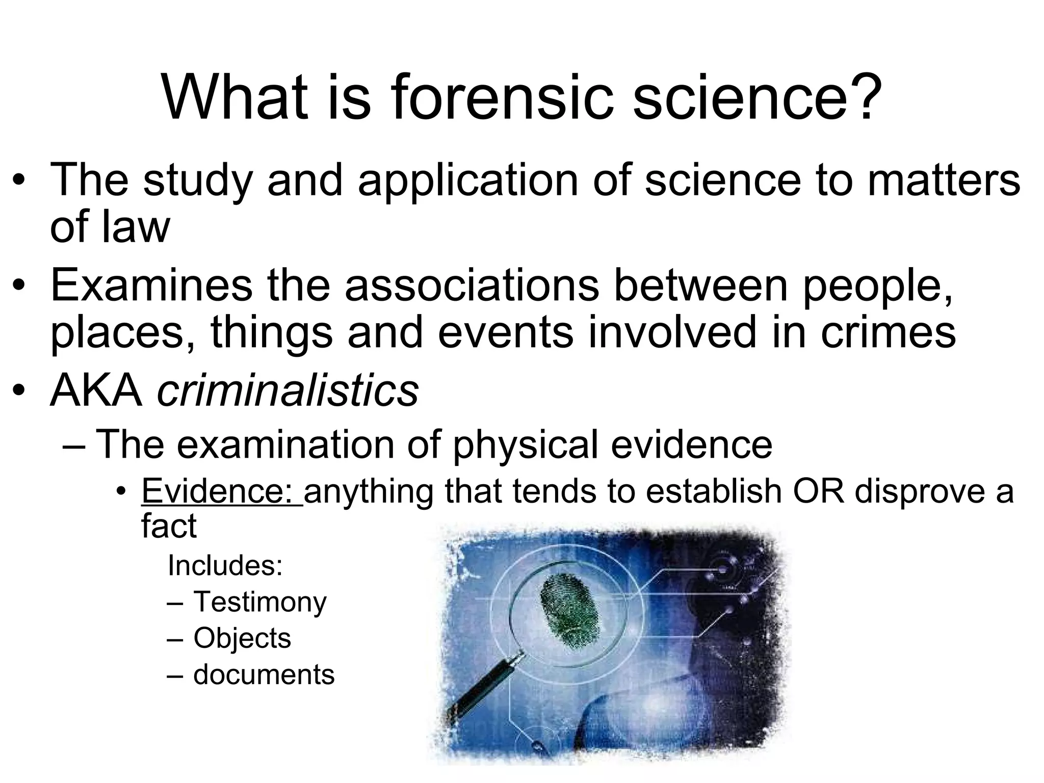 What is forensic science? The study and application of science to matters of law Examines the associations between people, places, things and events involved in crimes AKA  criminalistics The examination of physical evidence Evidence:  anything that tends to establish OR disprove a fact Includes: Testimony Objects documents 