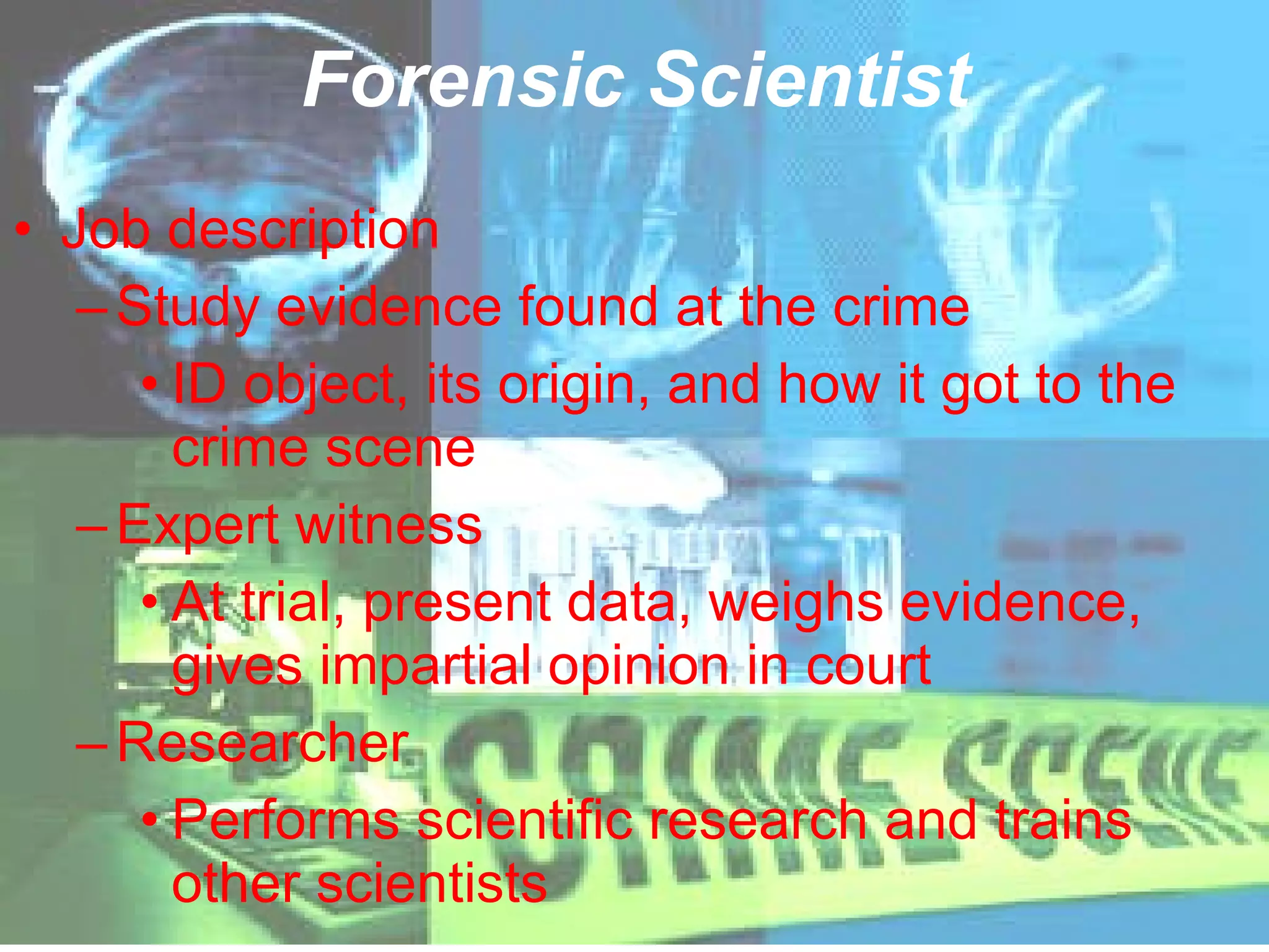 Forensic Scientist Job description Study evidence found at the crime ID object, its origin, and how it got to the crime scene Expert witness At trial, present data, weighs evidence, gives impartial opinion in court Researcher Performs scientific research and trains other scientists 