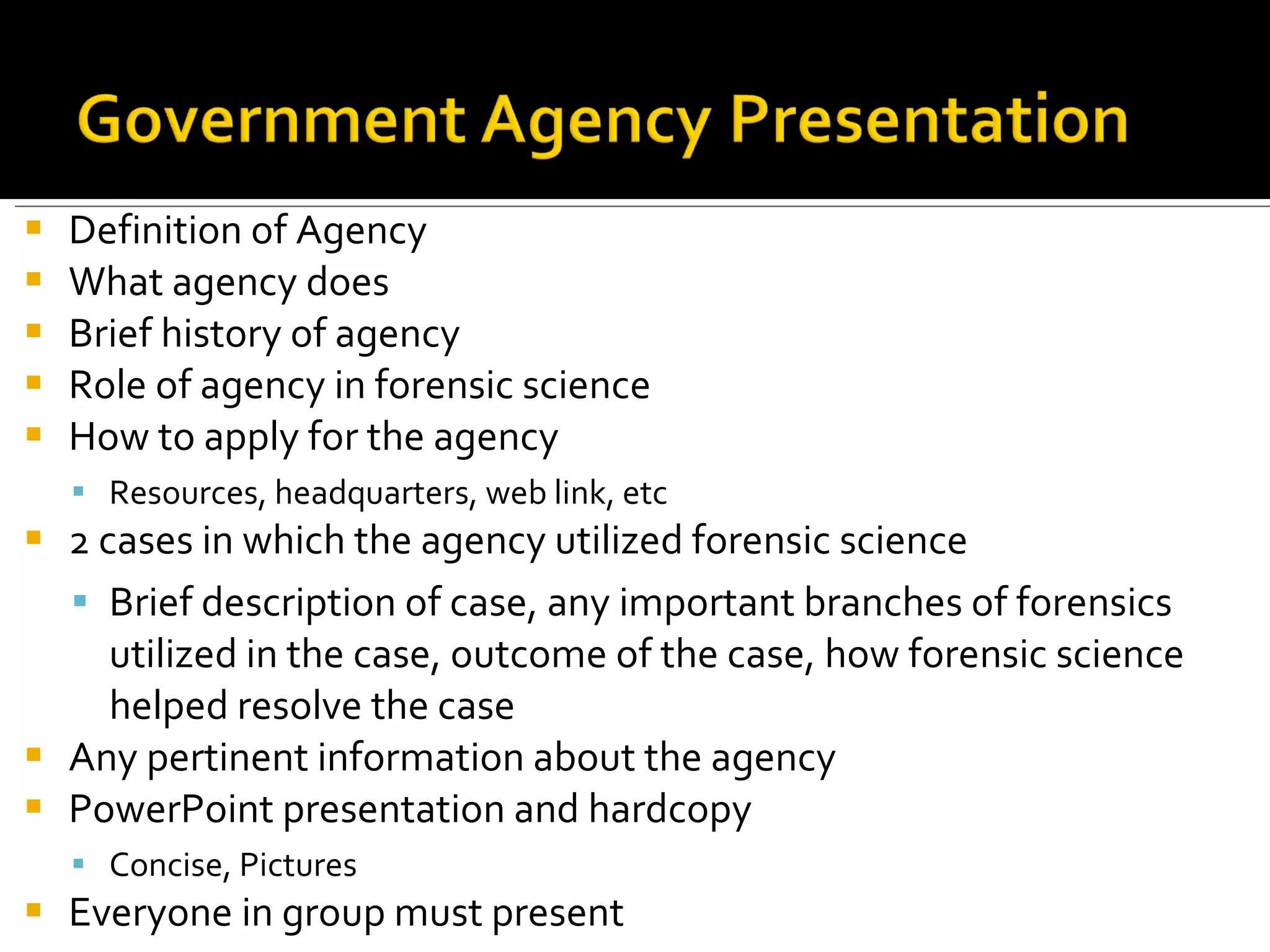 Definition of Agency What agency does Brief history of agency Role of agency in forensic science How to apply for the agency Resources, headquarters, web link, etc 2 cases in which the agency utilized forensic science Brief description of case, any important branches of forensics utilized in the case, outcome of the case, how forensic science helped resolve the case Any pertinent information about the agency PowerPoint presentation and hardcopy Concise, Pictures Everyone in group must present 