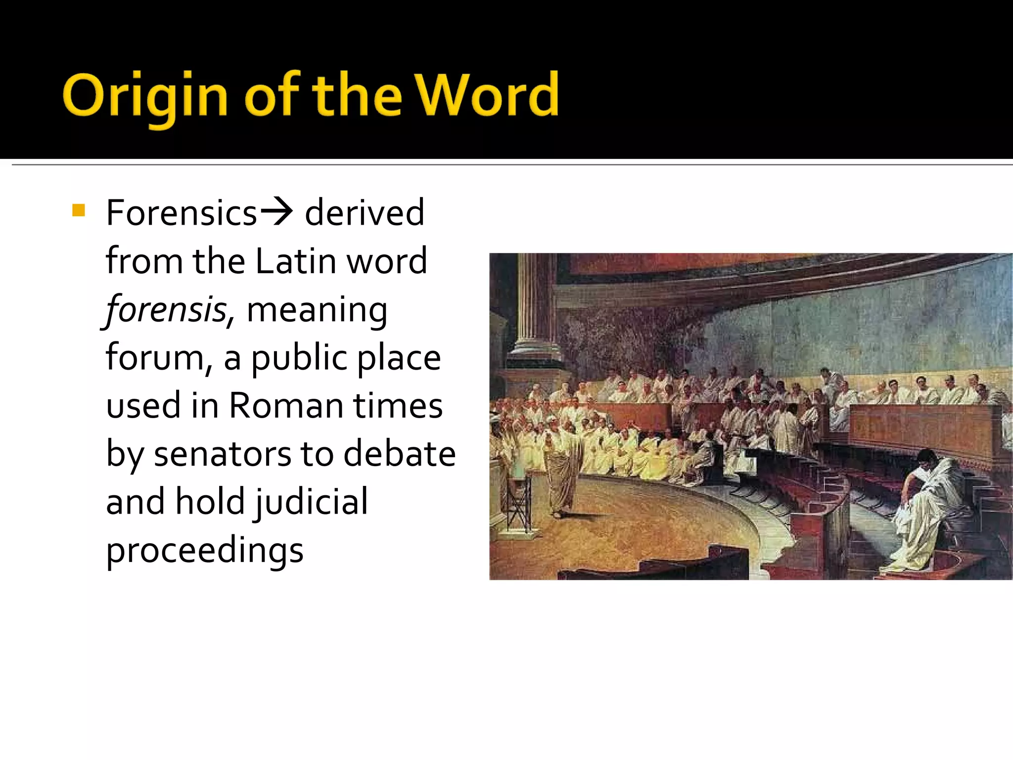 Forensics   derived from the Latin word  forensis,  meaning forum, a public place used in Roman times by senators to debate and hold judicial proceedings 