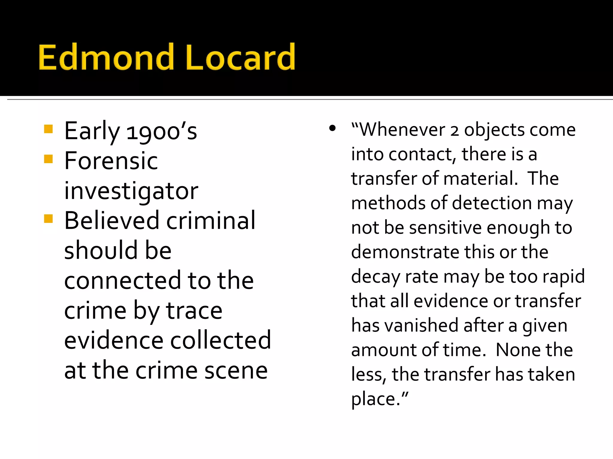 Early 1900’s Forensic investigator Believed criminal should be connected to the crime by trace evidence collected at the crime scene “ Whenever 2 objects come into contact, there is a transfer of material.  The methods of detection may not be sensitive enough to demonstrate this or the decay rate may be too rapid that all evidence or transfer has vanished after a given amount of time.  None the less, the transfer has taken place.” 