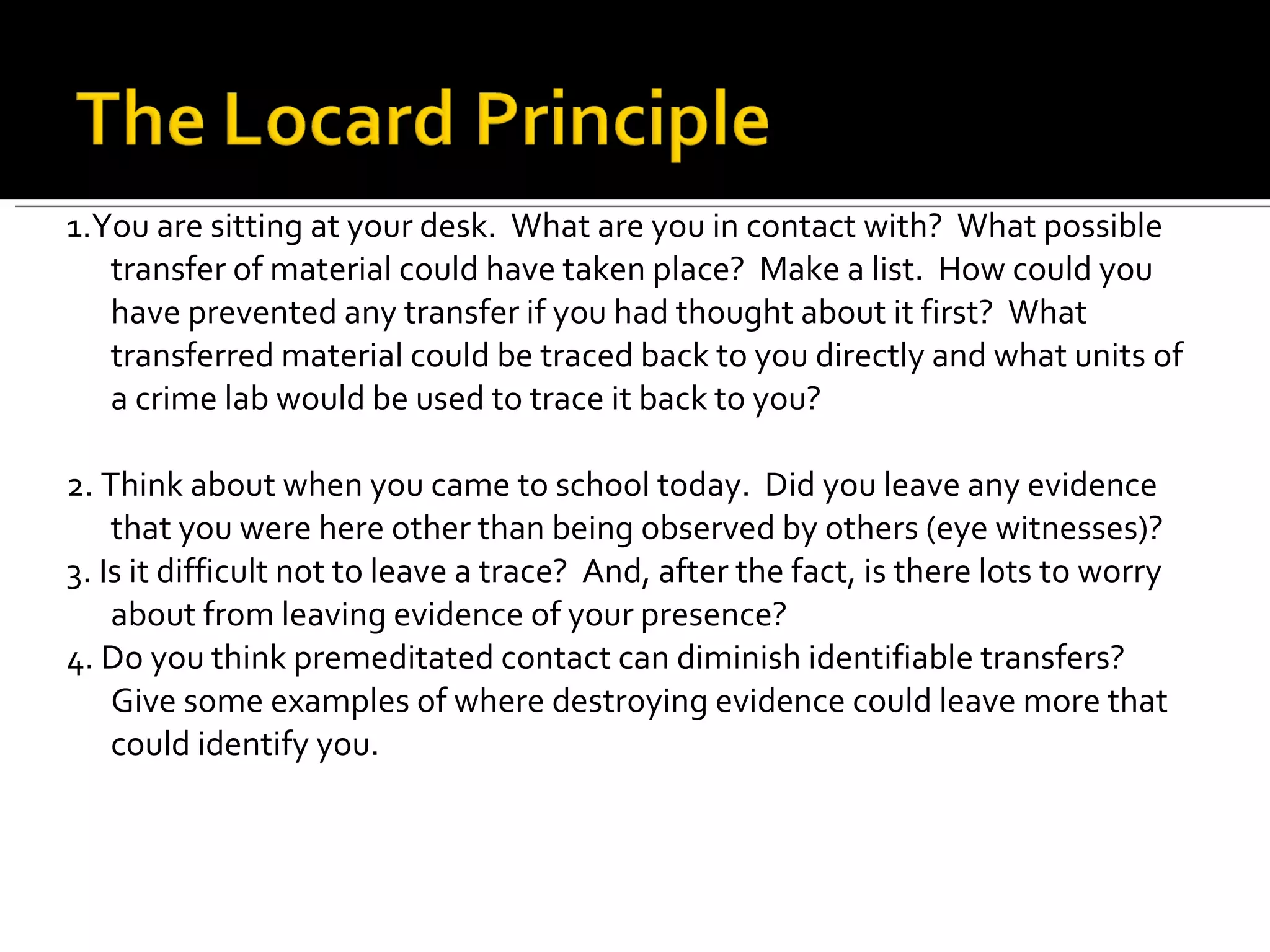 1.You are sitting at your desk.  What are you in contact with?  What possible transfer of material could have taken place?  Make a list.  How could you have prevented any transfer if you had thought about it first?  What transferred material could be traced back to you directly and what units of a crime lab would be used to trace it back to you? 2. Think about when you came to school today.  Did you leave any evidence that you were here other than being observed by others (eye witnesses)? 3. Is it difficult not to leave a trace?  And, after the fact, is there lots to worry about from leaving evidence of your presence? 4. Do you think premeditated contact can diminish identifiable transfers? Give some examples of where destroying evidence could leave more that could identify you. 