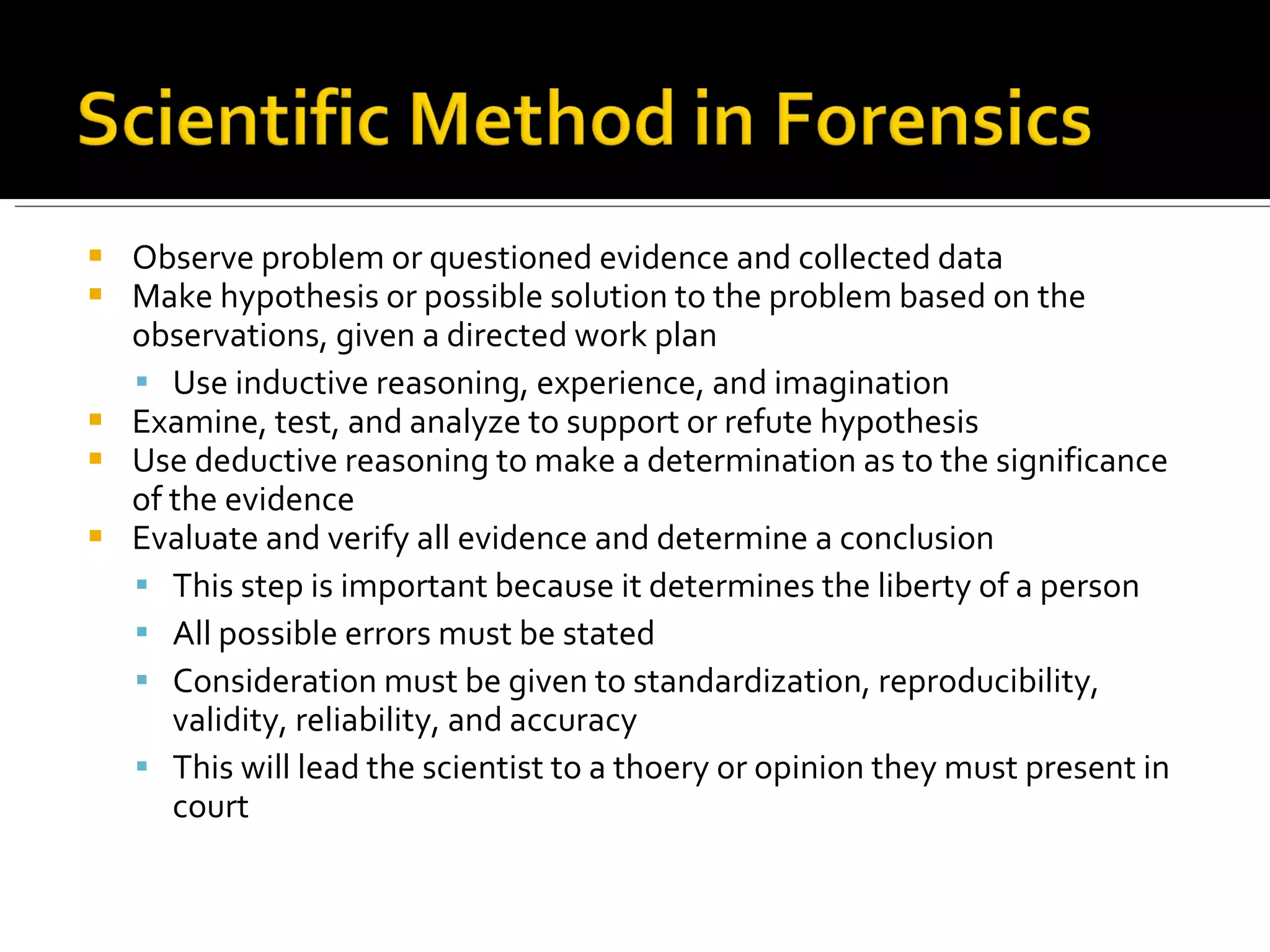 Observe problem or questioned evidence and collected data Make hypothesis or possible solution to the problem based on the observations, given a directed work plan Use inductive reasoning, experience, and imagination Examine, test, and analyze to support or refute hypothesis Use deductive reasoning to make a determination as to the significance of the evidence Evaluate and verify all evidence and determine a conclusion This step is important because it determines the liberty of a person All possible errors must be stated Consideration must be given to standardization, reproducibility, validity, reliability, and accuracy This will lead the scientist to a thoery or opinion they must present in court 