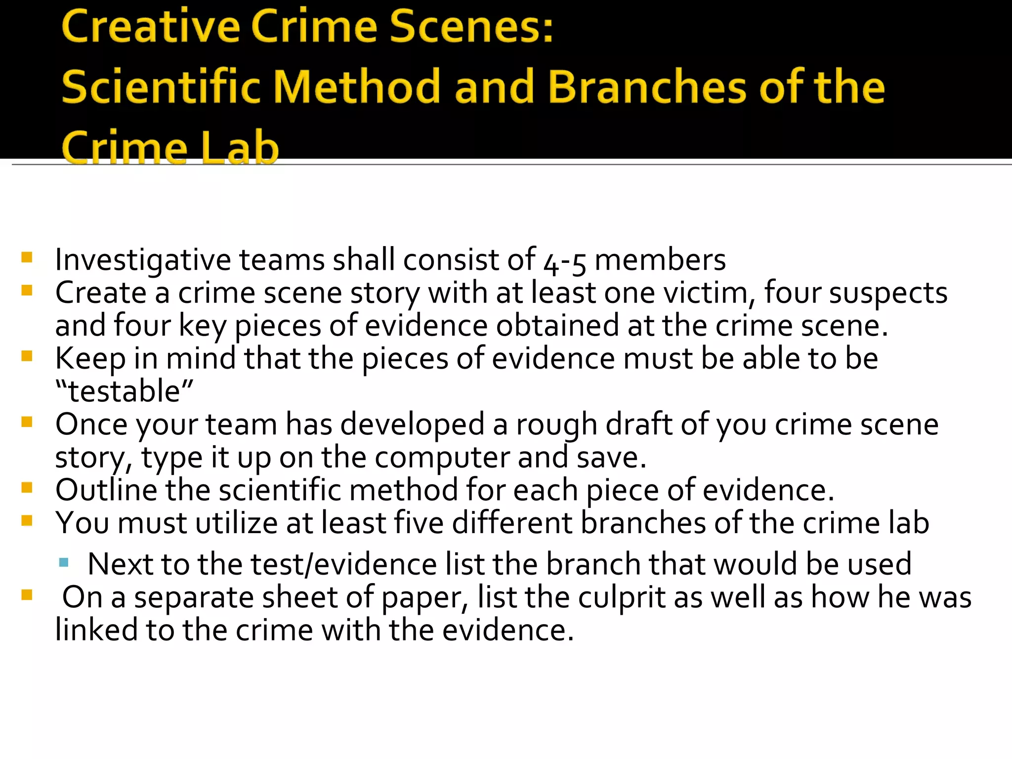 Investigative teams shall consist of 4-5 members Create a crime scene story with at least one victim, four suspects and four key pieces of evidence obtained at the crime scene. Keep in mind that the pieces of evidence must be able to be “testable”  Once your team has developed a rough draft of you crime scene story, type it up on the computer and save. Outline the scientific method for each piece of evidence. You must utilize at least five different branches of the crime lab Next to the test/evidence list the branch that would be used On a separate sheet of paper, list the culprit as well as how he was linked to the crime with the evidence. 