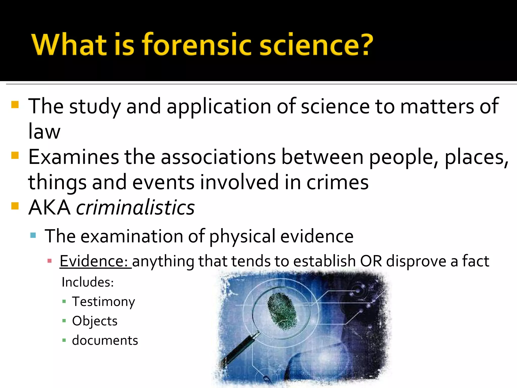 The study and application of science to matters of law Examines the associations between people, places, things and events involved in crimes AKA  criminalistics The examination of physical evidence Evidence:  anything that tends to establish OR disprove a fact Includes: Testimony Objects documents 