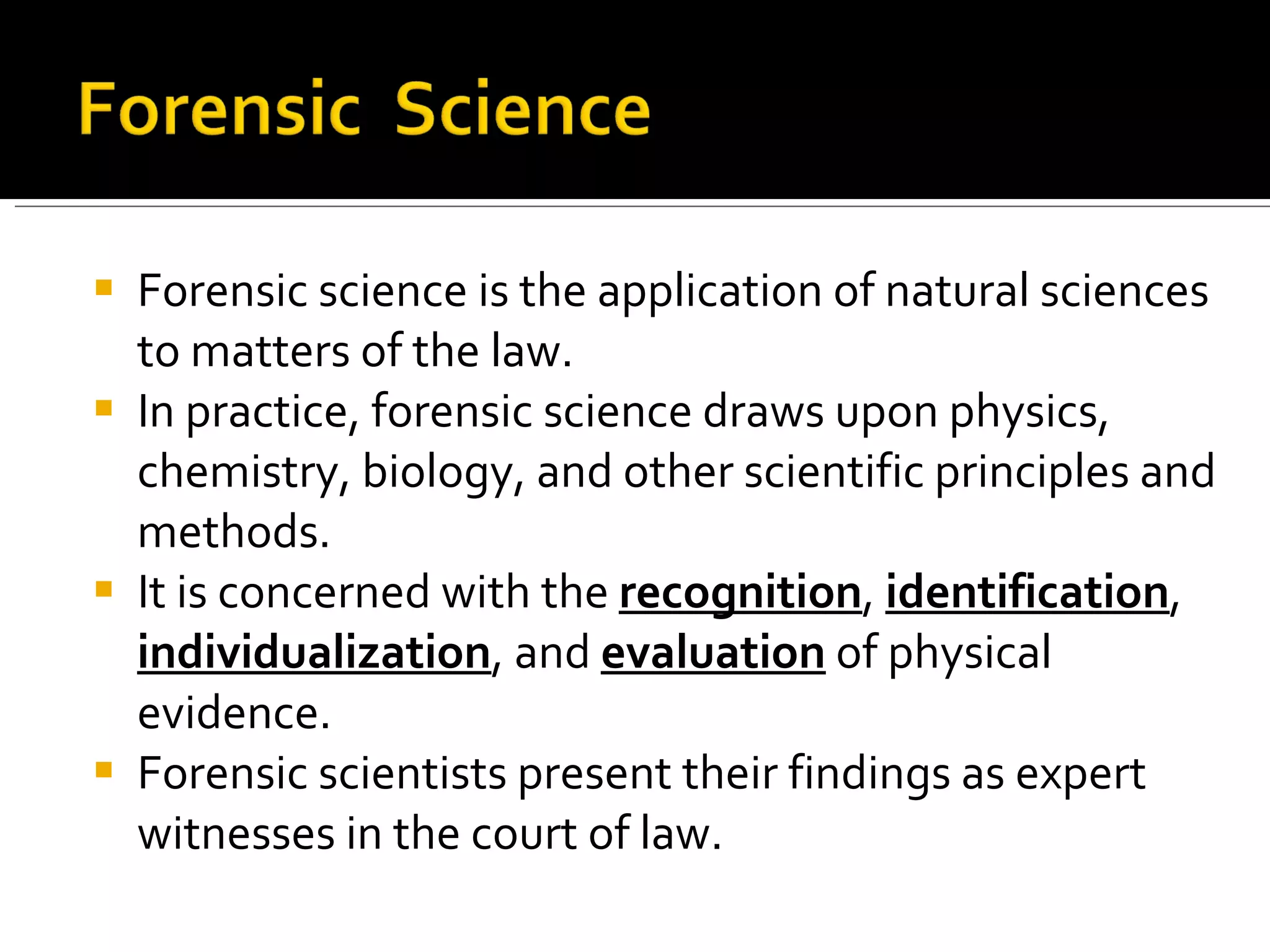 Forensic science is the application of natural sciences to matters of the law.  In practice, forensic science draws upon physics, chemistry, biology, and other scientific principles and methods.  It is concerned with the  recognition ,  identification ,  individualization , and  evaluation  of physical evidence.  Forensic scientists present their findings as expert witnesses in the court of law.  