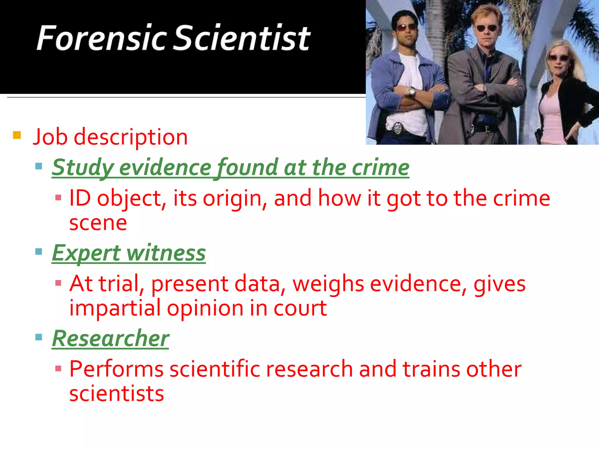 Job description Study evidence found at the crime ID object, its origin, and how it got to the crime scene Expert witness At trial, present data, weighs evidence, gives impartial opinion in court Researcher Performs scientific research and trains other scientists 