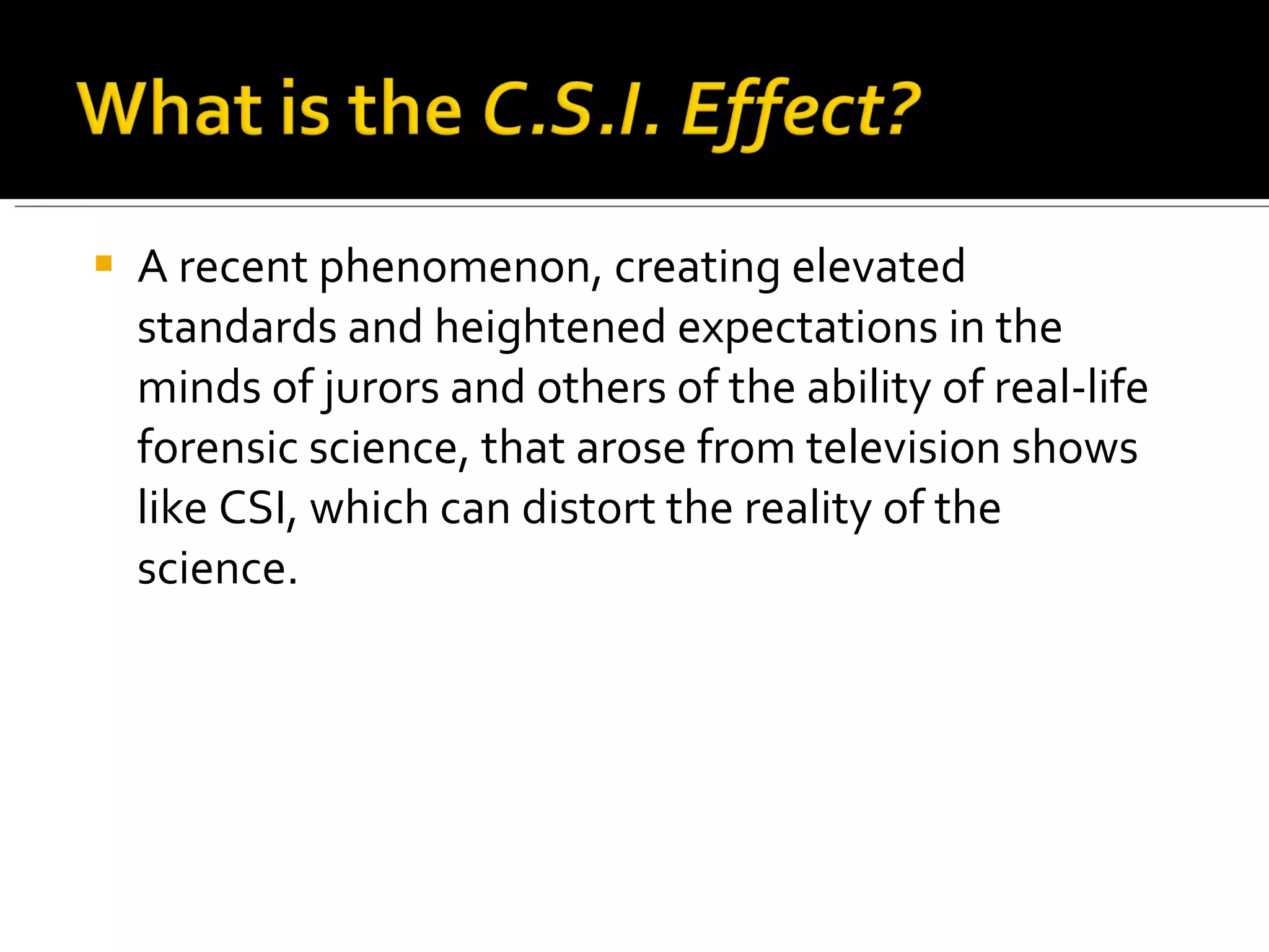 A recent phenomenon, creating elevated standards and heightened expectations in the minds of jurors and others of the ability of real-life forensic science, that arose from television shows like CSI, which can distort the reality of the science. 