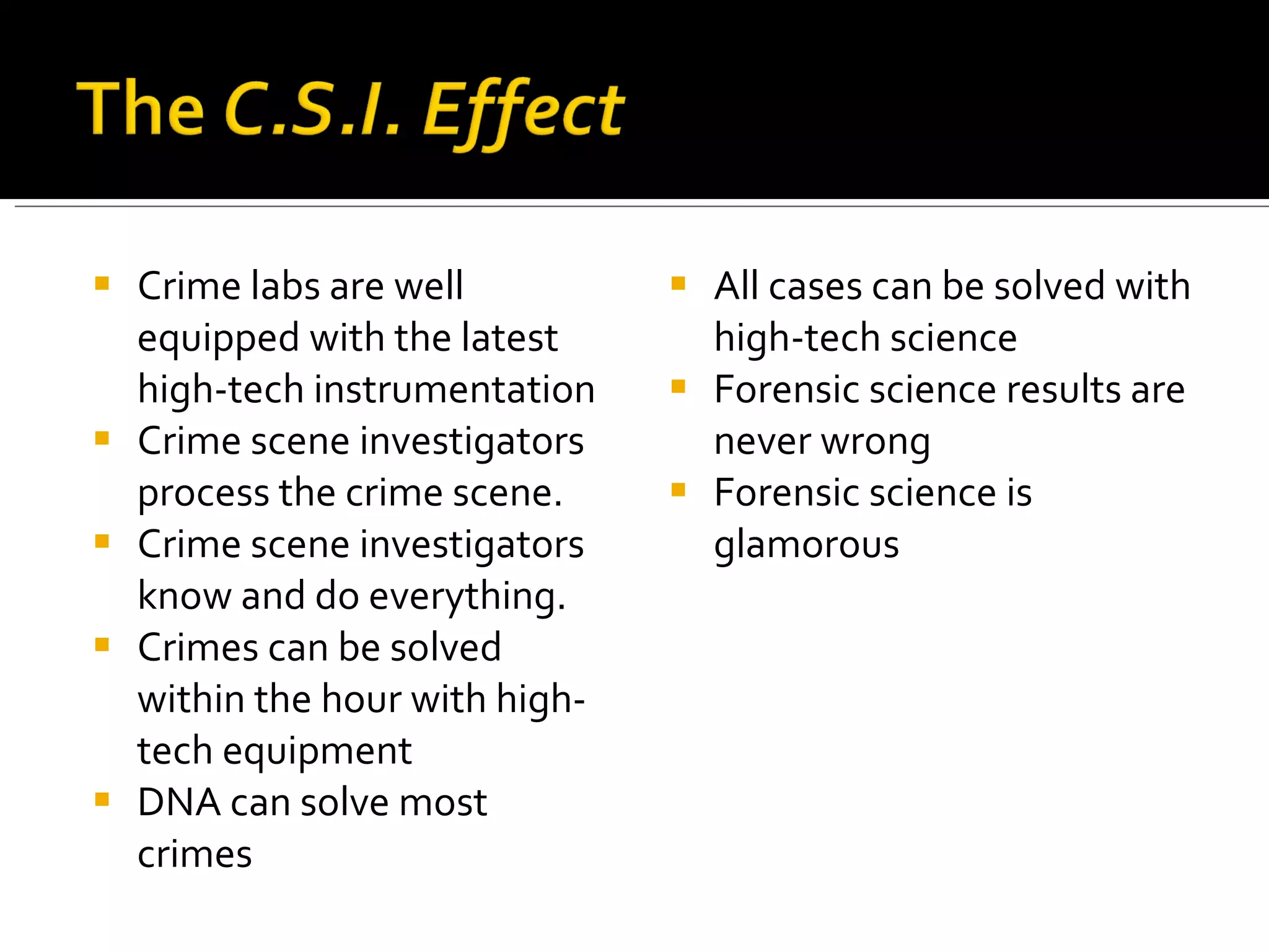 Crime labs are well equipped with the latest high-tech instrumentation Crime scene investigators process the crime scene. Crime scene investigators know and do everything. Crimes can be solved within the hour with high-tech equipment DNA can solve most crimes All cases can be solved with high-tech science Forensic science results are never wrong Forensic science is glamorous 