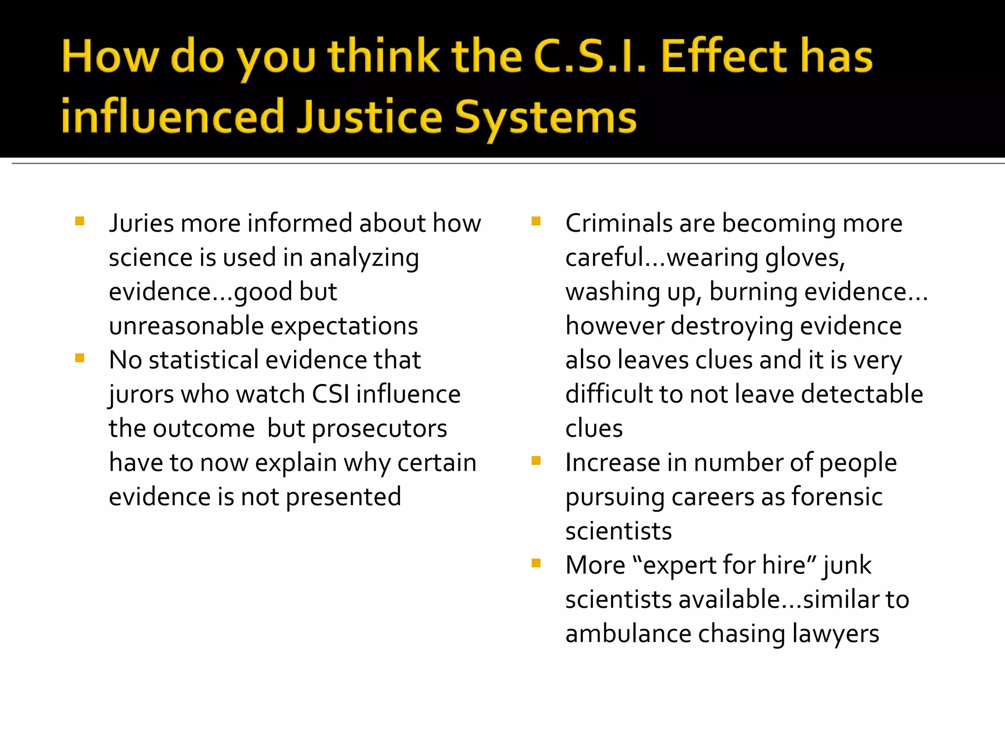 Juries more informed about how science is used in analyzing evidence…good but unreasonable expectations No statistical evidence that jurors who watch CSI influence the outcome  but prosecutors have to now explain why certain evidence is not presented Criminals are becoming more careful…wearing gloves, washing up, burning evidence…however destroying evidence also leaves clues and it is very difficult to not leave detectable clues Increase in number of people pursuing careers as forensic scientists More “expert for hire” junk scientists available…similar to ambulance chasing lawyers 