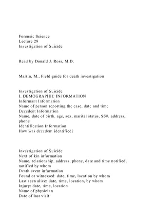 Forensic Science
Lecture 29
Investigation of Suicide
Read by Donald J. Ross, M.D.
Martin, M., Field guide for death investigation
Investigation of Suicide
I. DEMOGRAPHIC INFORMATION
Informant Information
Name of person reporting the case, date and time
Decedent Information
Name, date of birth, age, sex, marital status, SS#, address,
phone
Identification Information
How was decedent identified?
Investigation of Suicide
Next of kin information
Name, relationship, address, phone, date and time notified,
notified by whom
Death event information
Found or witnessed: date, time, location by whom
Last seen alive: date, time, location, by whom
Injury: date, time, location
Name of physician
Date of last visit
 