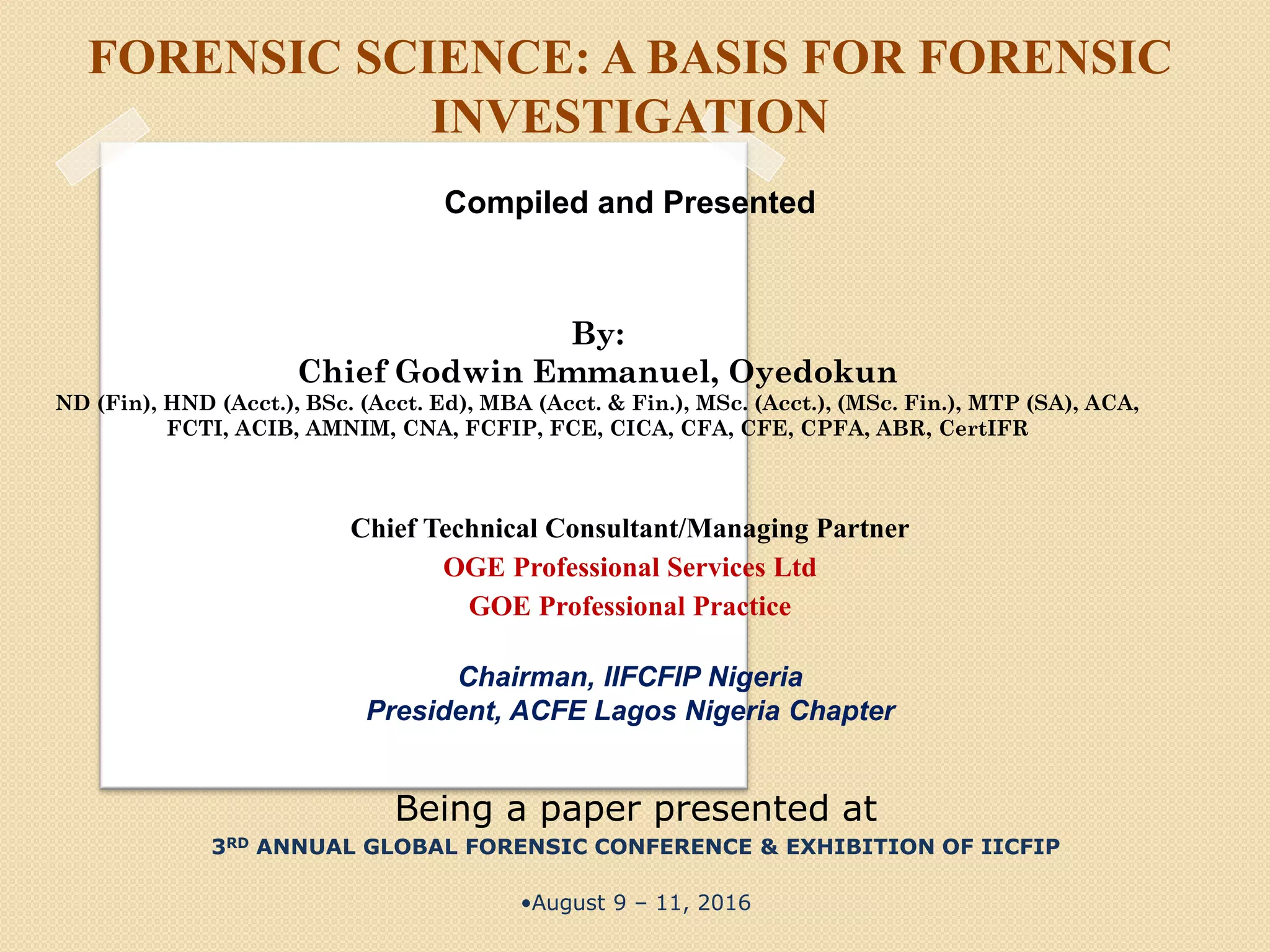 FORENSIC SCIENCE: A BASIS FOR FORENSIC
INVESTIGATION
Compiled and Presented
Chief Technical Consultant/Managing Partner
OGE Professional Services Ltd
GOE Professional Practice
Chairman, IIFCFIP Nigeria
President, ACFE Lagos Nigeria Chapter
Being a paper presented at
3RD ANNUAL GLOBAL FORENSIC CONFERENCE & EXHIBITION OF IICFIP
•August 9 – 11, 2016
By:
Chief Godwin Emmanuel, Oyedokun
ND (Fin), HND (Acct.), BSc. (Acct. Ed), MBA (Acct. & Fin.), MSc. (Acct.), (MSc. Fin.), MTP (SA), ACA,
FCTI, ACIB, AMNIM, CNA, FCFIP, FCE, CICA, CFA, CFE, CPFA, ABR, CertIFR
 
