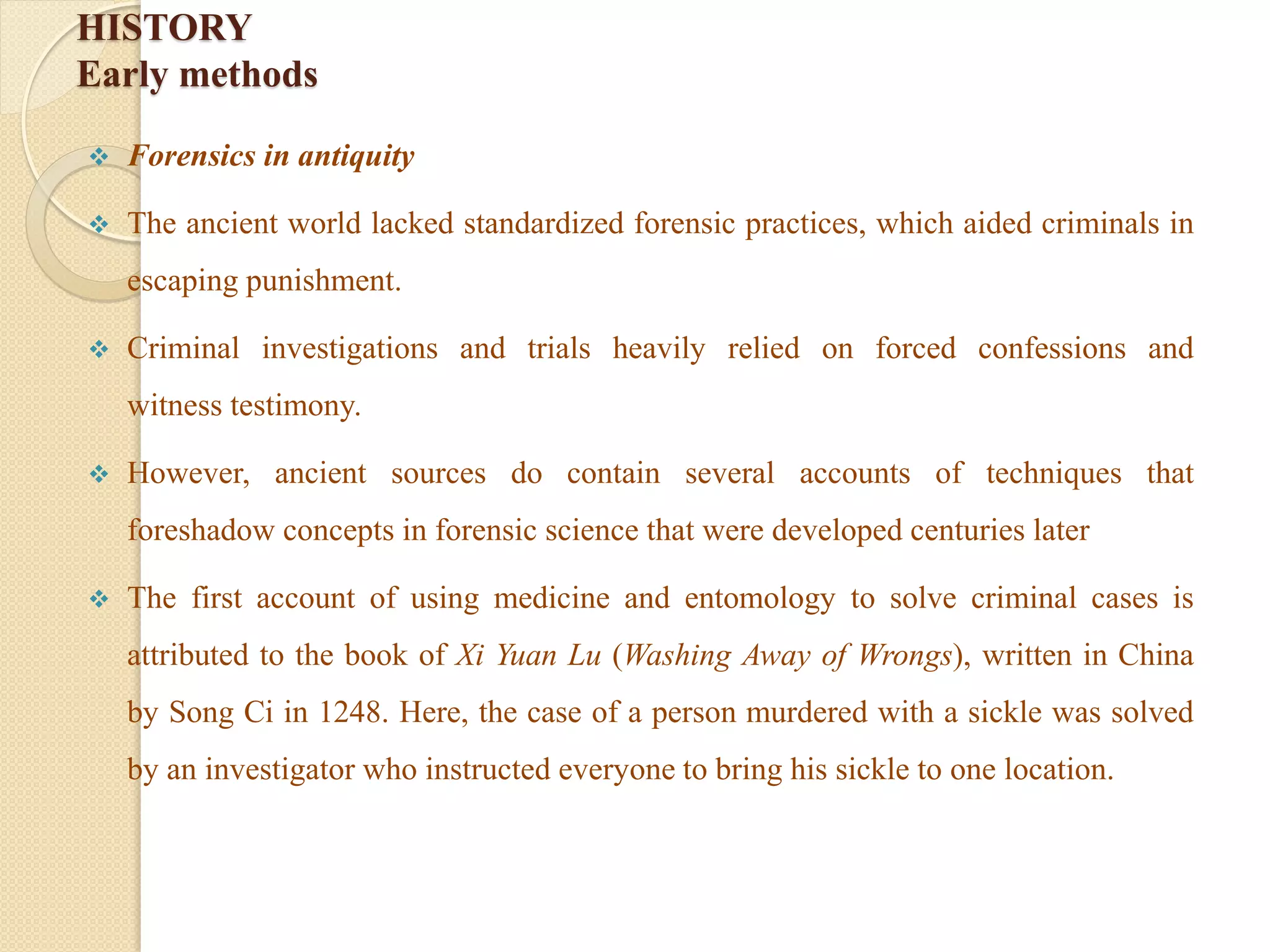 HISTORY
Early methods
 Forensics in antiquity
 The ancient world lacked standardized forensic practices, which aided criminals in
escaping punishment.
 Criminal investigations and trials heavily relied on forced confessions and
witness testimony.
 However, ancient sources do contain several accounts of techniques that
foreshadow concepts in forensic science that were developed centuries later
 The first account of using medicine and entomology to solve criminal cases is
attributed to the book of Xi Yuan Lu (Washing Away of Wrongs), written in China
by Song Ci in 1248. Here, the case of a person murdered with a sickle was solved
by an investigator who instructed everyone to bring his sickle to one location.
 