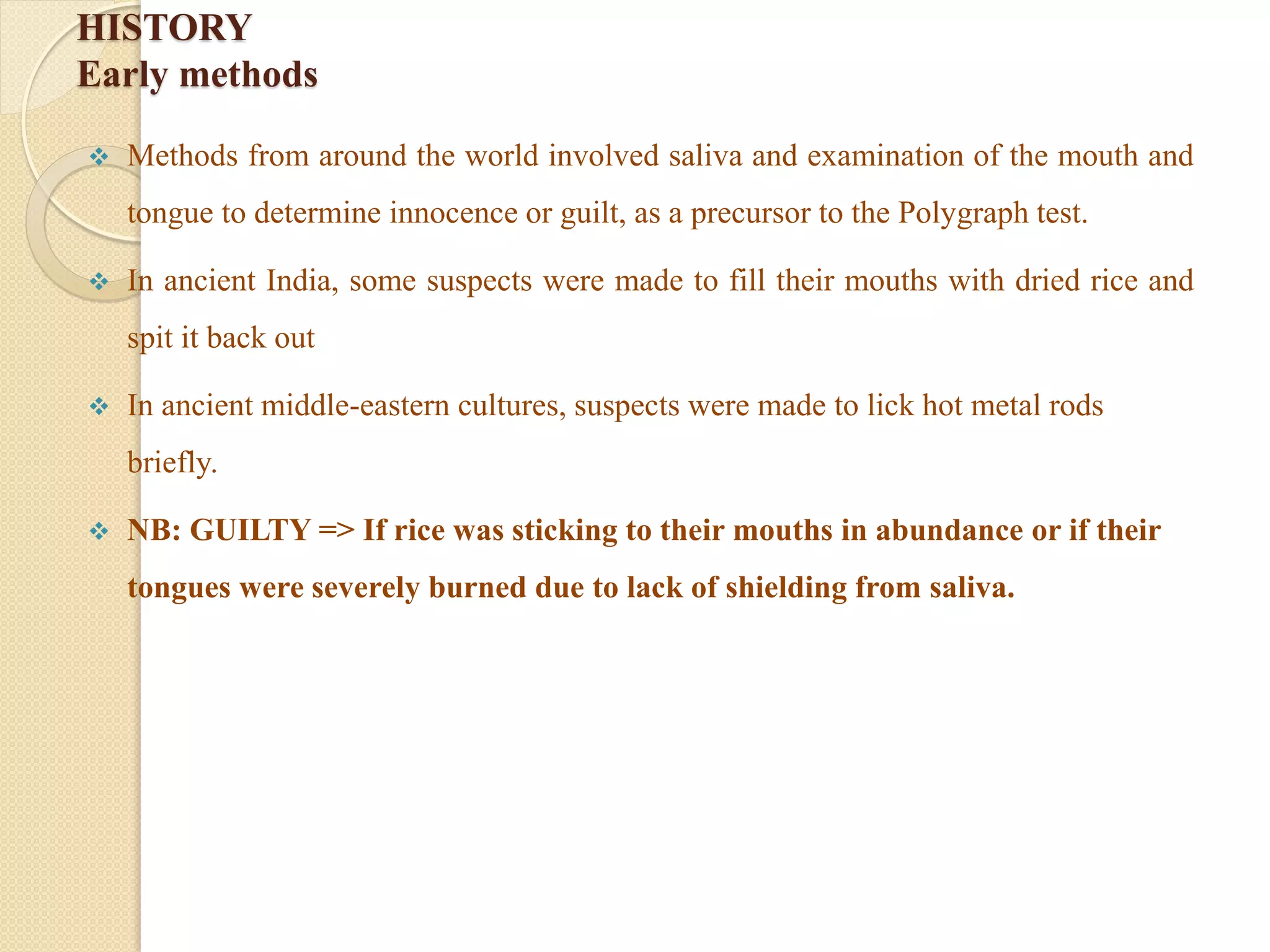 HISTORY
Early methods
 Methods from around the world involved saliva and examination of the mouth and
tongue to determine innocence or guilt, as a precursor to the Polygraph test.
 In ancient India, some suspects were made to fill their mouths with dried rice and
spit it back out
 In ancient middle-eastern cultures, suspects were made to lick hot metal rods
briefly.
 NB: GUILTY => If rice was sticking to their mouths in abundance or if their
tongues were severely burned due to lack of shielding from saliva.
 