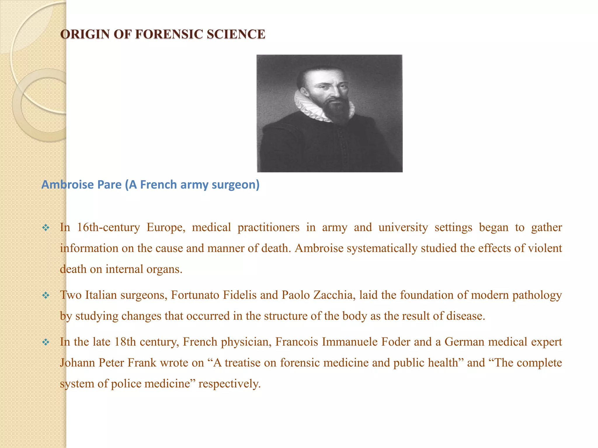 ORIGIN OF FORENSIC SCIENCE
Ambroise Pare (A French army surgeon)
 In 16th-century Europe, medical practitioners in army and university settings began to gather
information on the cause and manner of death. Ambroise systematically studied the effects of violent
death on internal organs.
 Two Italian surgeons, Fortunato Fidelis and Paolo Zacchia, laid the foundation of modern pathology
by studying changes that occurred in the structure of the body as the result of disease.
 In the late 18th century, French physician, Francois Immanuele Foder and a German medical expert
Johann Peter Frank wrote on “A treatise on forensic medicine and public health” and “The complete
system of police medicine” respectively.
 