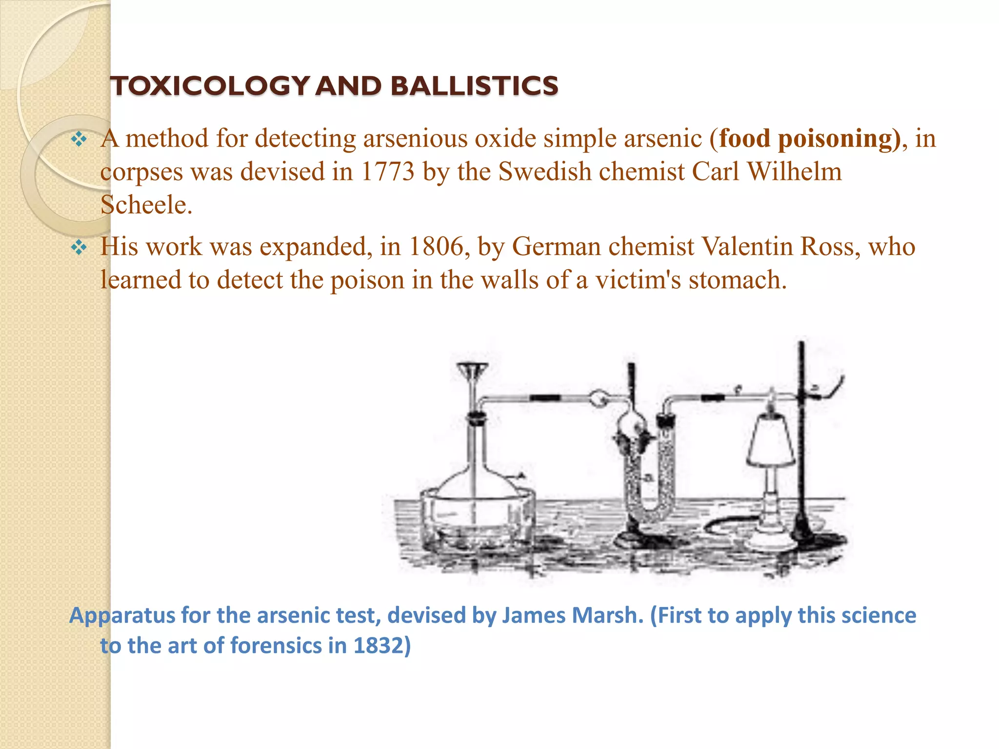 TOXICOLOGY AND BALLISTICS
 A method for detecting arsenious oxide simple arsenic (food poisoning), in
corpses was devised in 1773 by the Swedish chemist Carl Wilhelm
Scheele.
 His work was expanded, in 1806, by German chemist Valentin Ross, who
learned to detect the poison in the walls of a victim's stomach.
Apparatus for the arsenic test, devised by James Marsh. (First to apply this science
to the art of forensics in 1832)
 