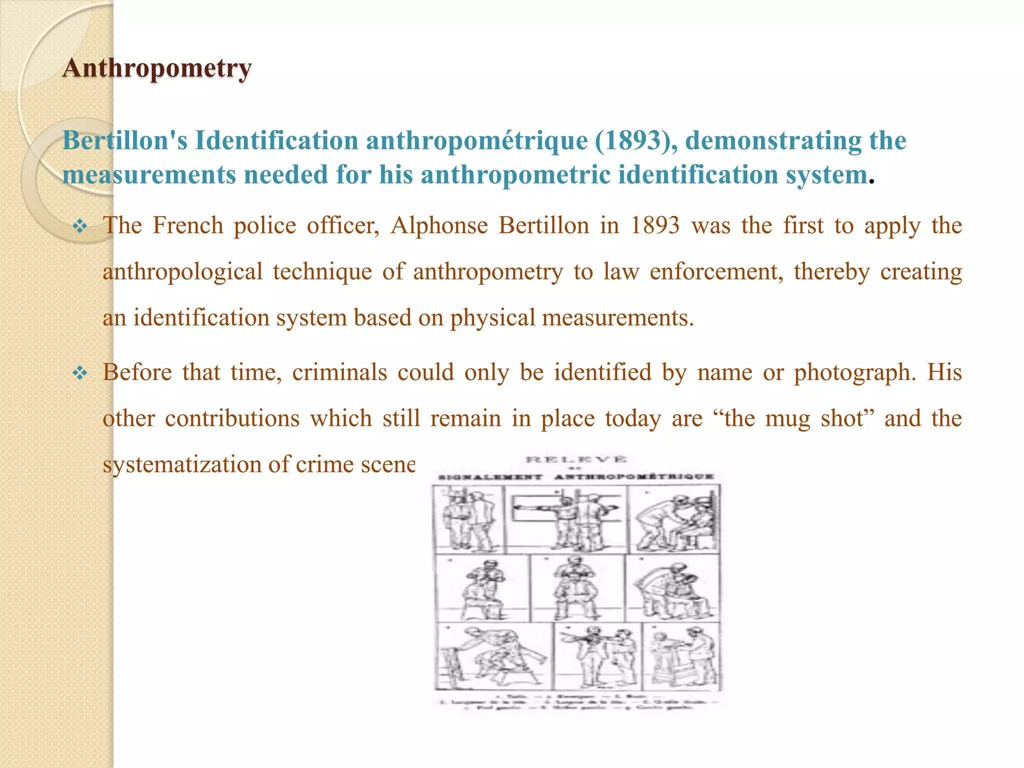 Anthropometry
Bertillon's Identification anthropométrique (1893), demonstrating the
measurements needed for his anthropometric identification system.
 The French police officer, Alphonse Bertillon in 1893 was the first to apply the
anthropological technique of anthropometry to law enforcement, thereby creating
an identification system based on physical measurements.
 Before that time, criminals could only be identified by name or photograph. His
other contributions which still remain in place today are “the mug shot” and the
systematization of crime scene photography.
 