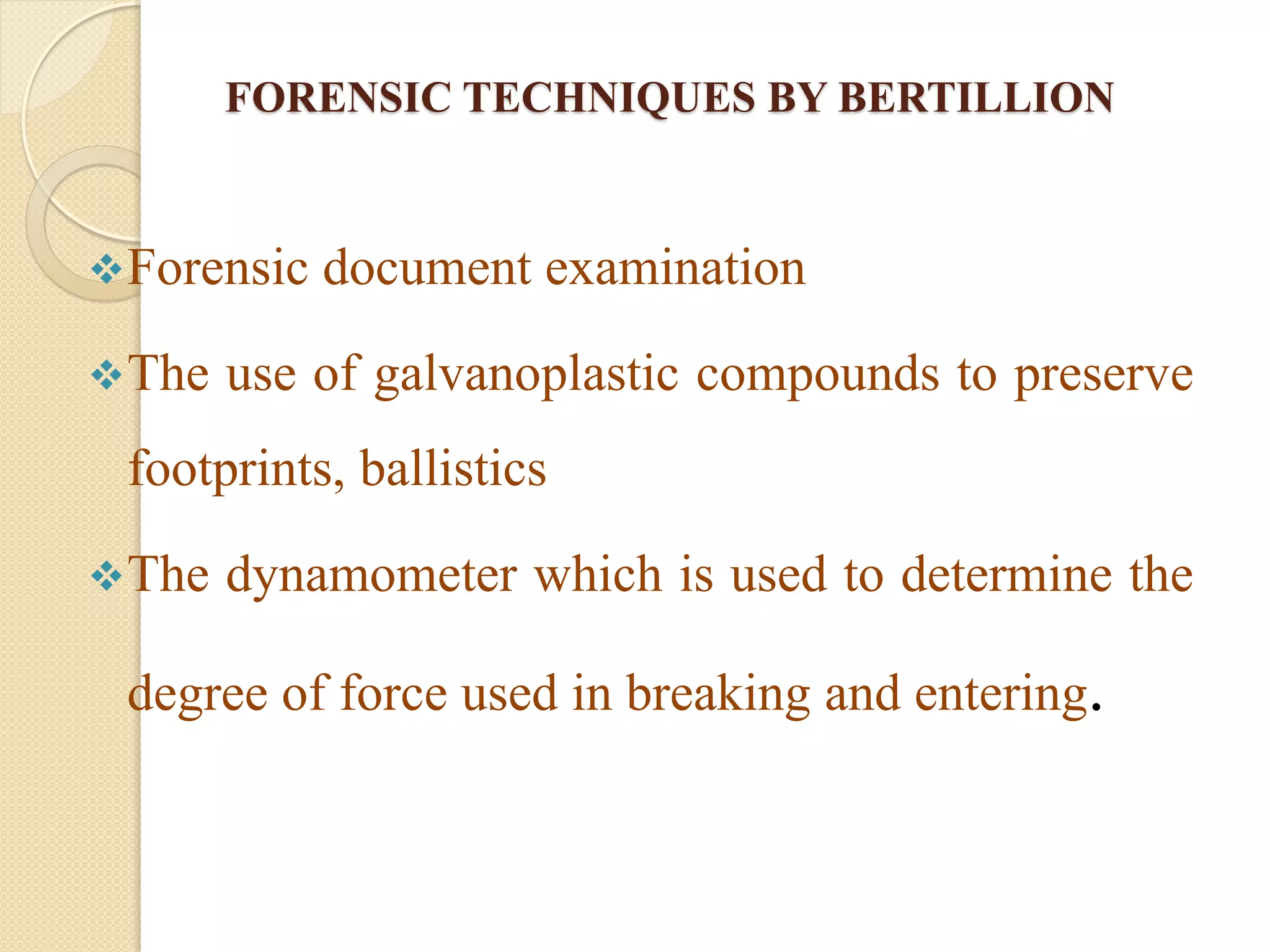 FORENSIC TECHNIQUES BY BERTILLION
Forensic document examination
The use of galvanoplastic compounds to preserve
footprints, ballistics
The dynamometer which is used to determine the
degree of force used in breaking and entering.
 