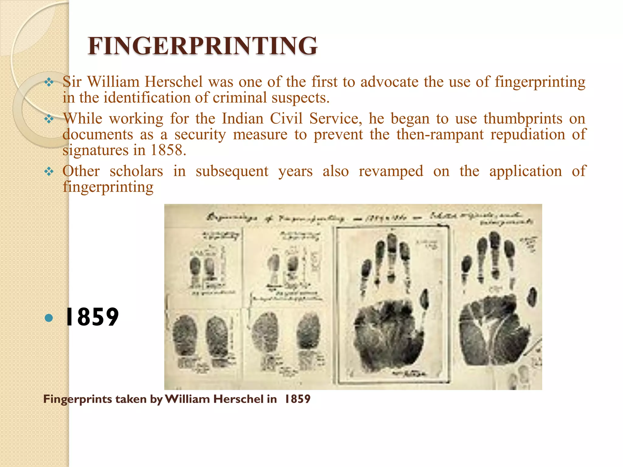 FINGERPRINTING
 Sir William Herschel was one of the first to advocate the use of fingerprinting
in the identification of criminal suspects.
 While working for the Indian Civil Service, he began to use thumbprints on
documents as a security measure to prevent the then-rampant repudiation of
signatures in 1858.
 Other scholars in subsequent years also revamped on the application of
fingerprinting
 1859
Fingerprints taken byWilliam Herschel in 1859
 