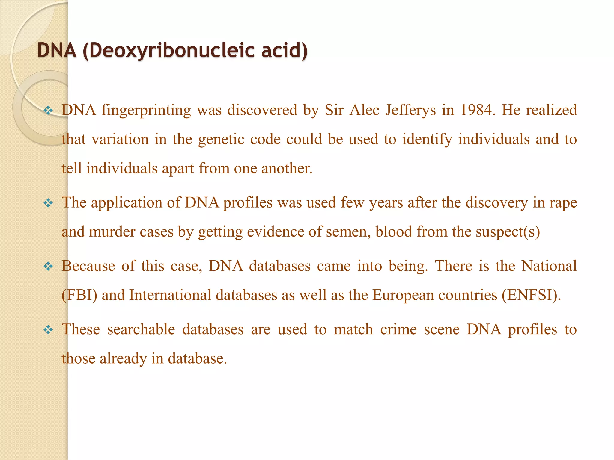DNA (Deoxyribonucleic acid)
 DNA fingerprinting was discovered by Sir Alec Jefferys in 1984. He realized
that variation in the genetic code could be used to identify individuals and to
tell individuals apart from one another.
 The application of DNA profiles was used few years after the discovery in rape
and murder cases by getting evidence of semen, blood from the suspect(s)
 Because of this case, DNA databases came into being. There is the National
(FBI) and International databases as well as the European countries (ENFSI).
 These searchable databases are used to match crime scene DNA profiles to
those already in database.
 