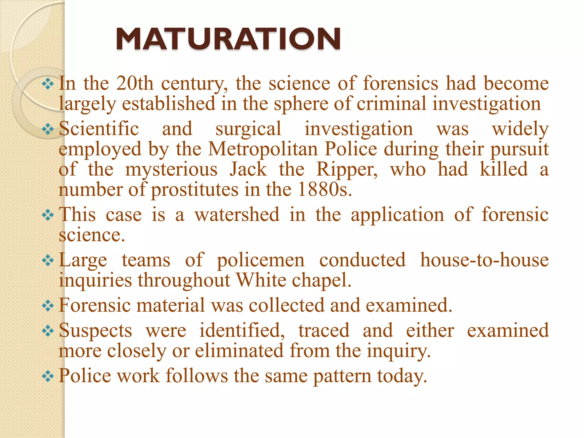 MATURATION
 In the 20th century, the science of forensics had become
largely established in the sphere of criminal investigation
 Scientific and surgical investigation was widely
employed by the Metropolitan Police during their pursuit
of the mysterious Jack the Ripper, who had killed a
number of prostitutes in the 1880s.
 This case is a watershed in the application of forensic
science.
 Large teams of policemen conducted house-to-house
inquiries throughout White chapel.
 Forensic material was collected and examined.
 Suspects were identified, traced and either examined
more closely or eliminated from the inquiry.
 Police work follows the same pattern today.
 