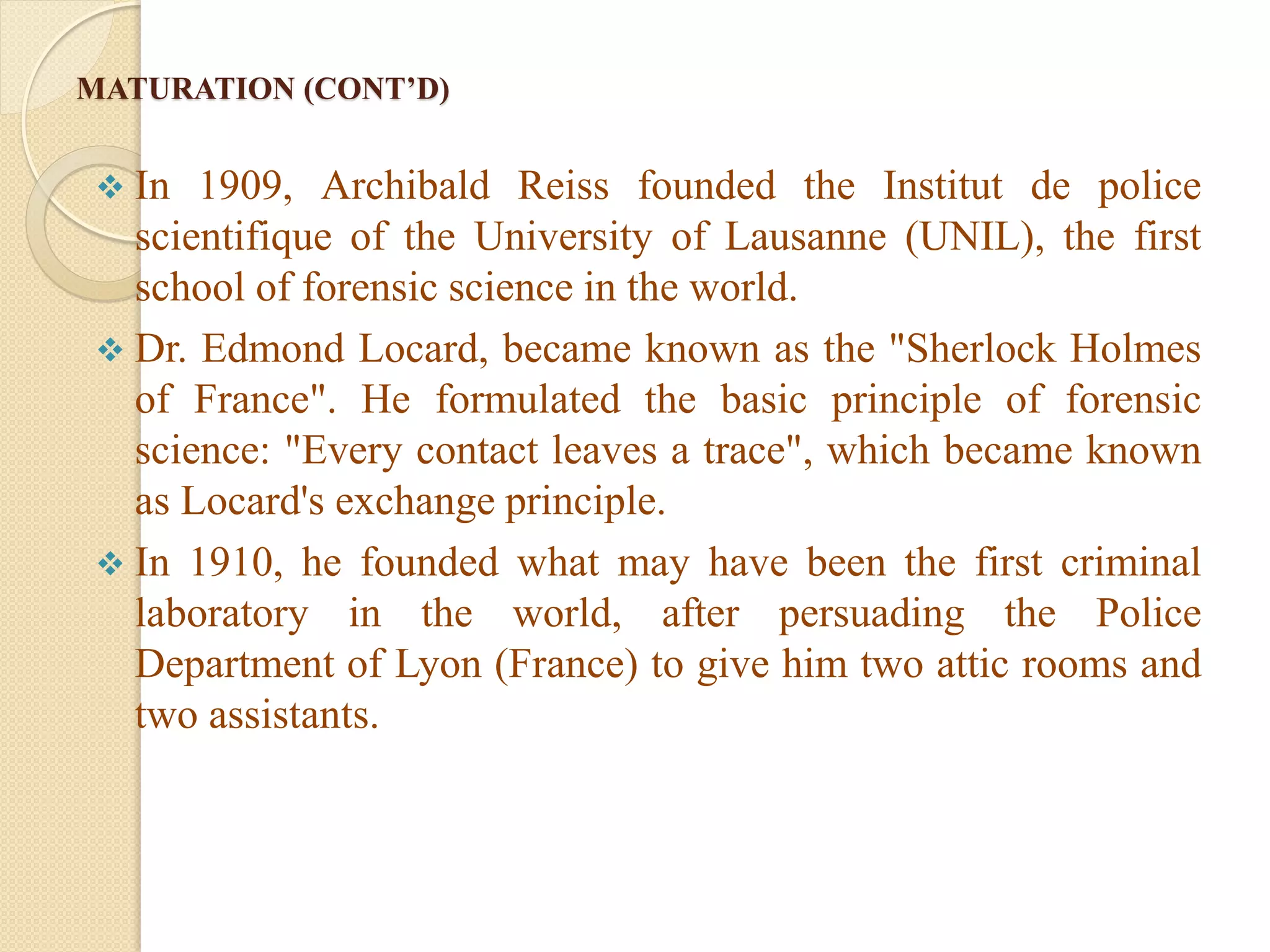 MATURATION (CONT’D)
 In 1909, Archibald Reiss founded the Institut de police
scientifique of the University of Lausanne (UNIL), the first
school of forensic science in the world.
 Dr. Edmond Locard, became known as the "Sherlock Holmes
of France". He formulated the basic principle of forensic
science: "Every contact leaves a trace", which became known
as Locard's exchange principle.
 In 1910, he founded what may have been the first criminal
laboratory in the world, after persuading the Police
Department of Lyon (France) to give him two attic rooms and
two assistants.
 