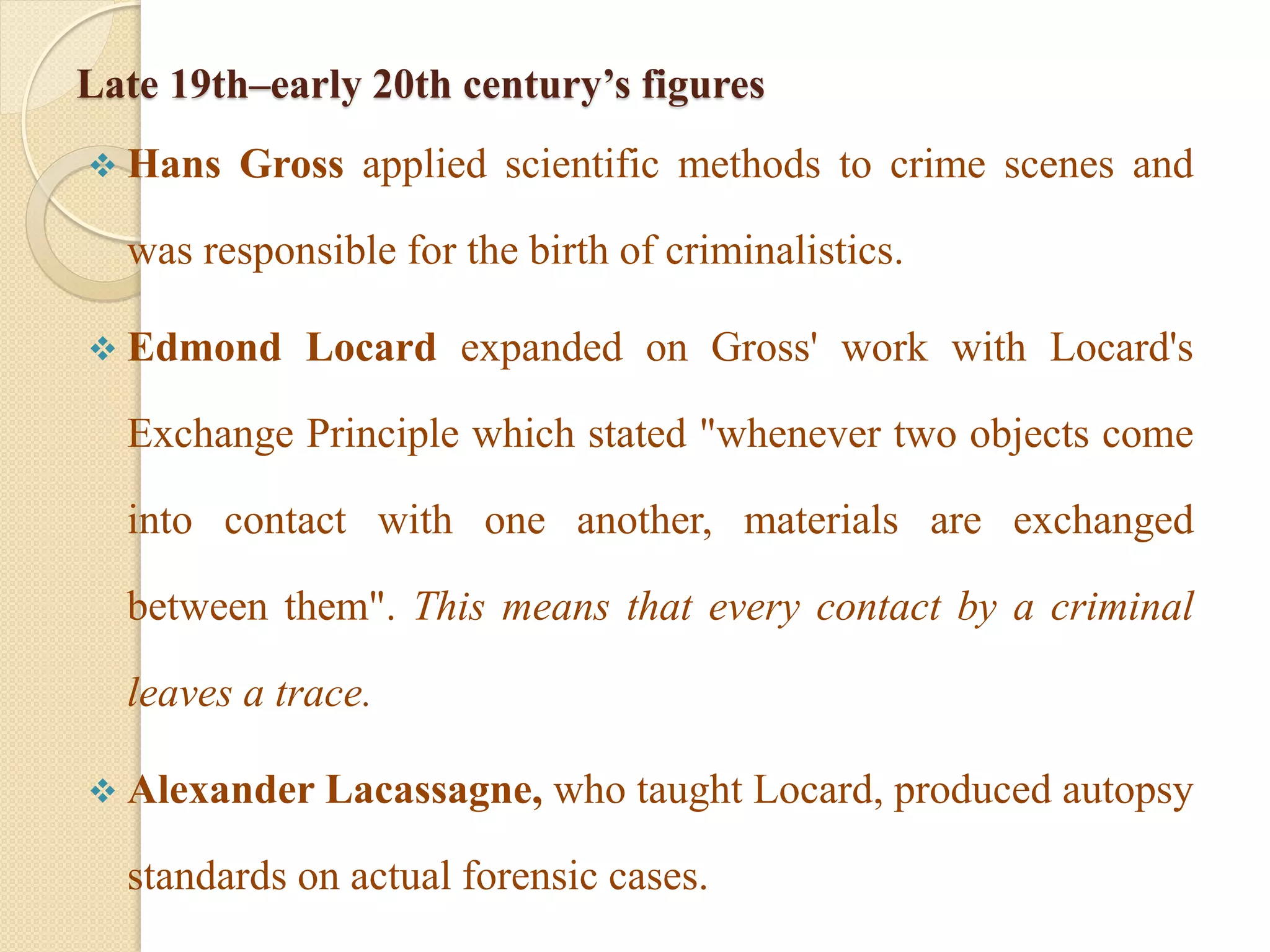 Late 19th–early 20th century’s figures
 Hans Gross applied scientific methods to crime scenes and
was responsible for the birth of criminalistics.
 Edmond Locard expanded on Gross' work with Locard's
Exchange Principle which stated "whenever two objects come
into contact with one another, materials are exchanged
between them". This means that every contact by a criminal
leaves a trace.
 Alexander Lacassagne, who taught Locard, produced autopsy
standards on actual forensic cases.
 