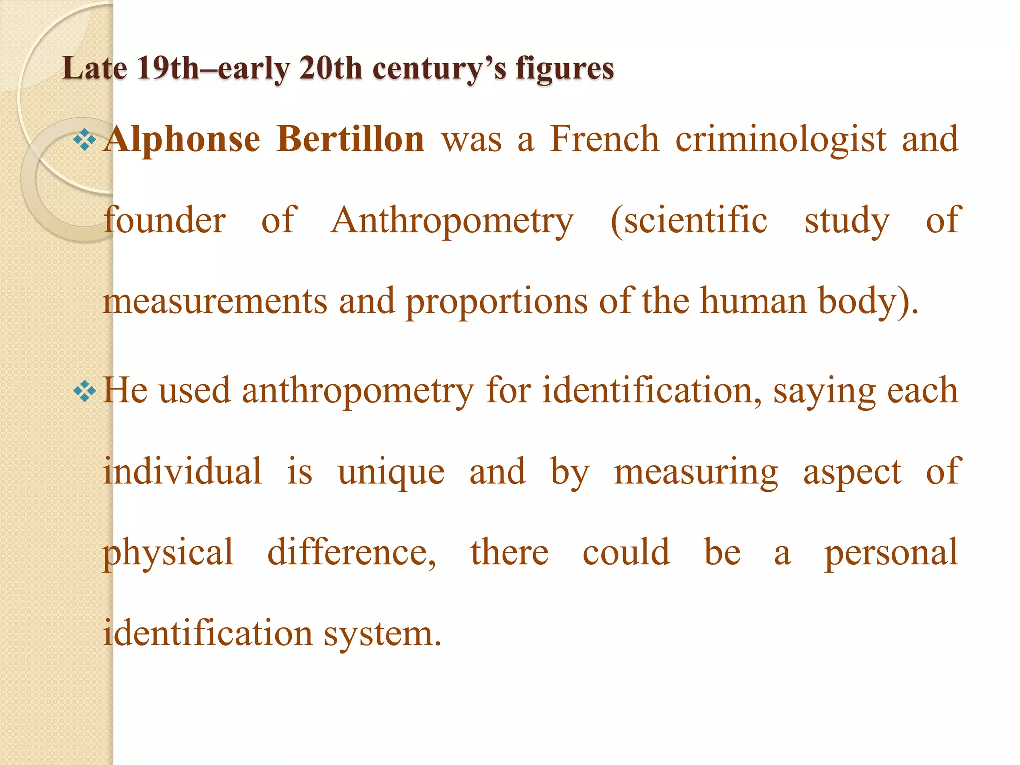 Late 19th–early 20th century’s figures
Alphonse Bertillon was a French criminologist and
founder of Anthropometry (scientific study of
measurements and proportions of the human body).
He used anthropometry for identification, saying each
individual is unique and by measuring aspect of
physical difference, there could be a personal
identification system.
 