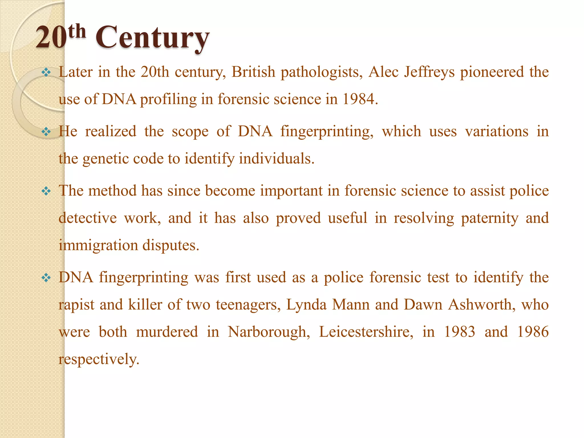 20th Century
 Later in the 20th century, British pathologists, Alec Jeffreys pioneered the
use of DNA profiling in forensic science in 1984.
 He realized the scope of DNA fingerprinting, which uses variations in
the genetic code to identify individuals.
 The method has since become important in forensic science to assist police
detective work, and it has also proved useful in resolving paternity and
immigration disputes.
 DNA fingerprinting was first used as a police forensic test to identify the
rapist and killer of two teenagers, Lynda Mann and Dawn Ashworth, who
were both murdered in Narborough, Leicestershire, in 1983 and 1986
respectively.
 